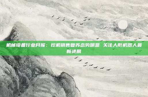 机械设备行业月报:挖机销售复苏态势明显 关注人形机器人最新进展