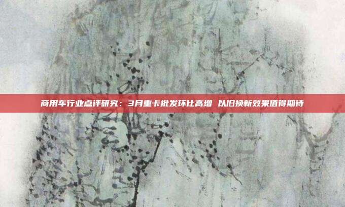 商用车行业点评研究:3月重卡批发环比高增 以旧换新效果值得期待