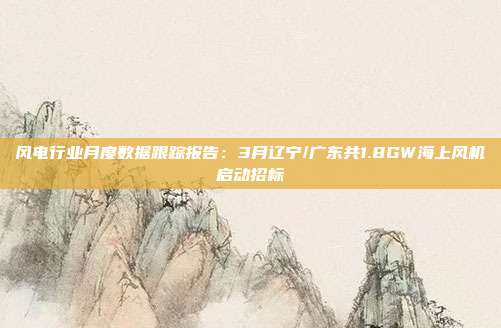 风电行业月度数据跟踪报告:3月辽宁/广东共1.8GW海上风机启动招标