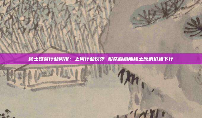 稀土磁材行业周报:上周行业反弹 钕铁硼跟随稀土原料价格下行