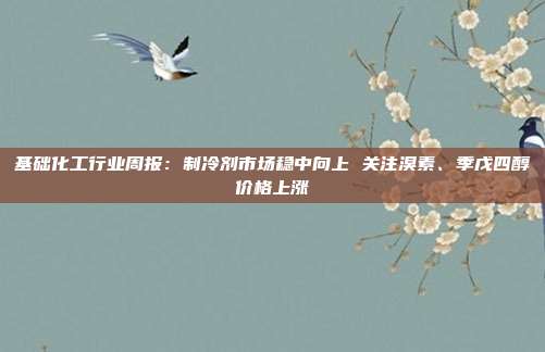 基础化工行业周报:制冷剂市场稳中向上 关注溴素、季戊四醇价格上涨