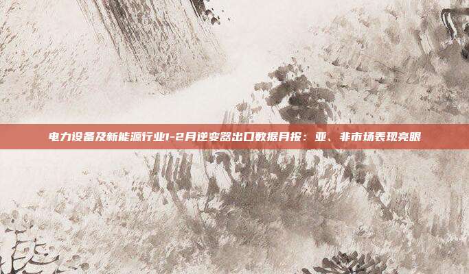 电力设备及新能源行业1-2月逆变器出口数据月报:亚、非市场表现亮眼