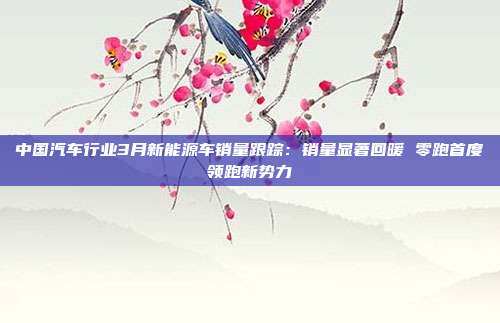 中国汽车行业3月新能源车销量跟踪:销量显著回暖 零跑首度领跑新势力