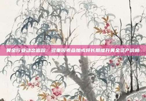 黄金行业动态追踪:多重因素叠加或将长期推升黄金资产价格