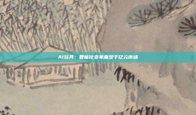 AI玩具:智能化变革重塑千亿元市场
