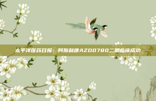 太平洋医药日报:阿斯利康AZD0780二期临床成功