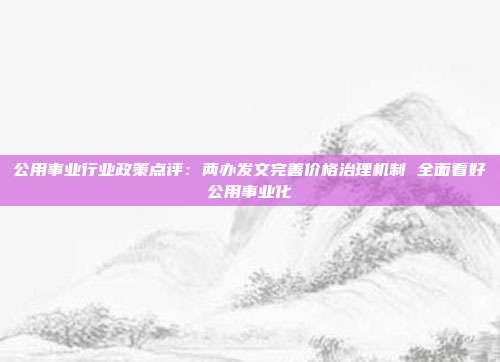 公用事业行业政策点评:两办发文完善价格治理机制 全面看好公用事业化