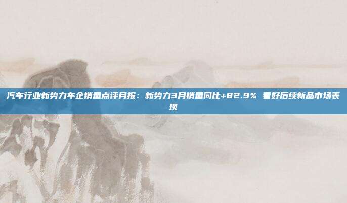 汽车行业新势力车企销量点评月报:新势力3月销量同比+82.9% 看好后续新品市场表现