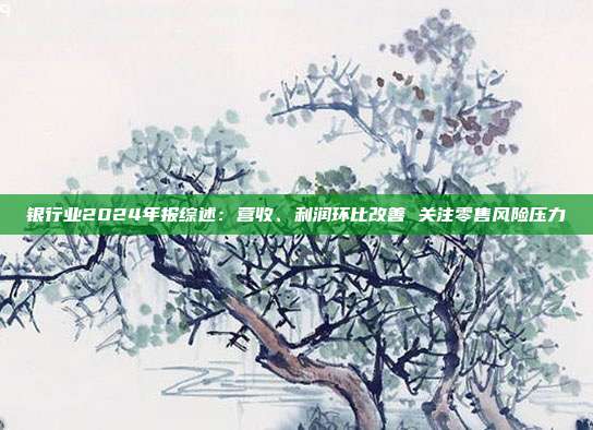 银行业2024年报综述:营收、利润环比改善 关注零售风险压力
