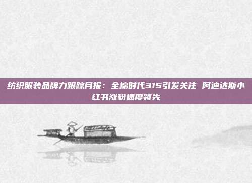纺织服装品牌力跟踪月报:全棉时代315引发关注 阿迪达斯小红书涨粉速度领先