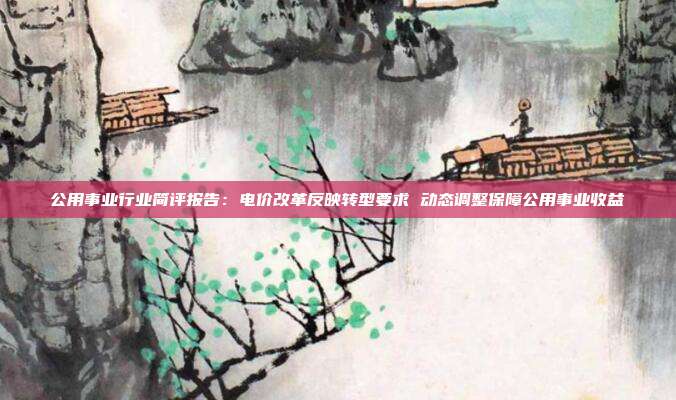 公用事业行业简评报告:电价改革反映转型要求 动态调整保障公用事业收益