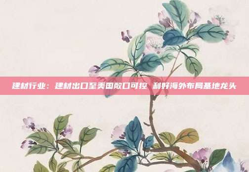 建材行业:建材出口至美国敞口可控 利好海外布局基地龙头