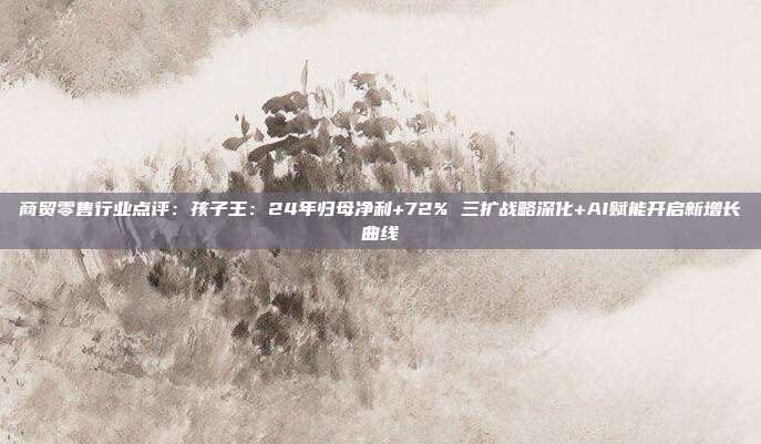 商贸零售行业点评:孩子王:24年归母净利+72% 三扩战略深化+AI赋能开启新增长曲线