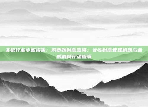 非银行业专题报告:洞察她财富蓝海:女性财富管理机遇与金融机构行动指南