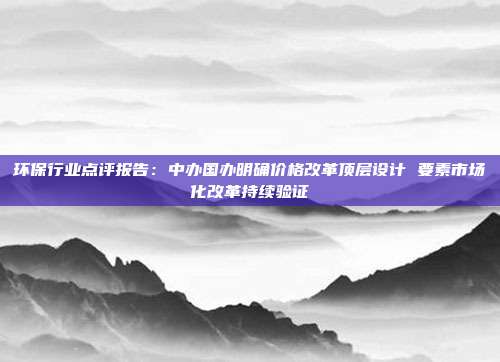 环保行业点评报告:中办国办明确价格改革顶层设计 要素市场化改革持续验证