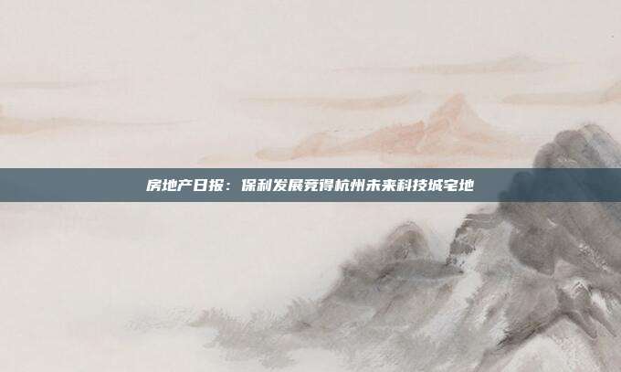 房地产日报:保利发展竞得杭州未来科技城宅地