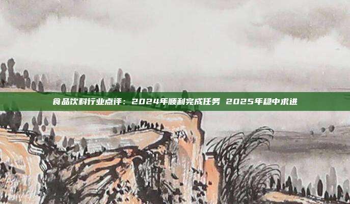 食品饮料行业点评:2024年顺利完成任务 2025年稳中求进