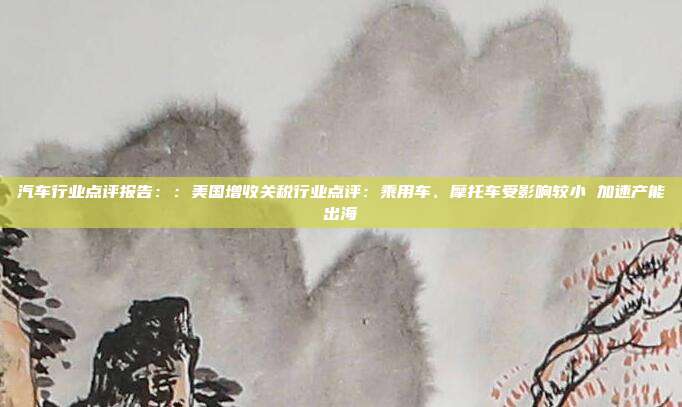 汽车行业点评报告::美国增收关税行业点评:乘用车、摩托车受影响较小 加速产能出海