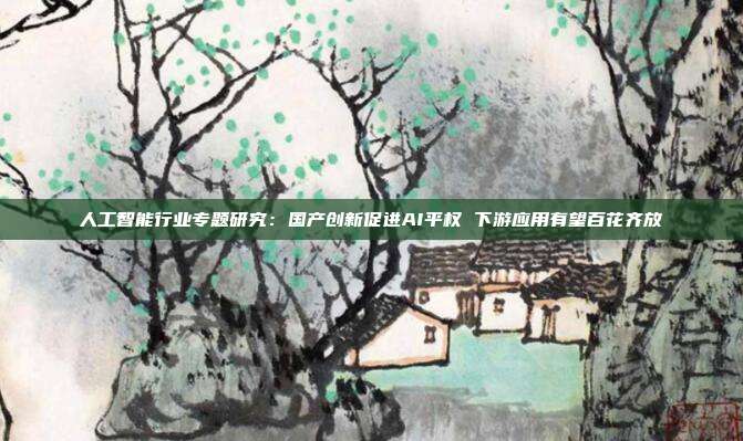 人工智能行业专题研究:国产创新促进AI平权 下游应用有望百花齐放