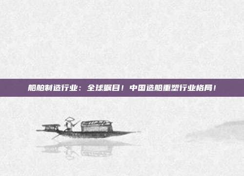船舶制造行业：全球瞩目！中国造船重塑行业格局！