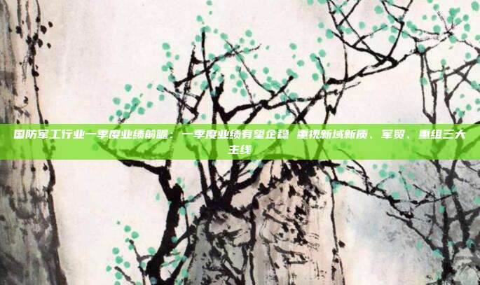 国防军工行业一季度业绩前瞻:一季度业绩有望企稳 重视新域新质、军贸、重组三大主线