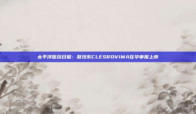太平洋医药日报:默沙东CLESROVIMA在华申报上市