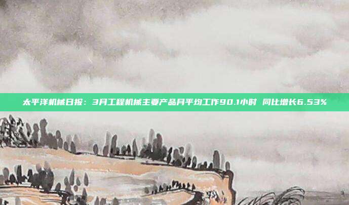 太平洋机械日报:3月工程机械主要产品月平均工作90.1小时 同比增长6.53%