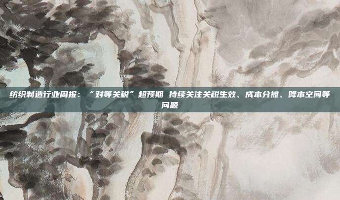 纺织制造行业周报:“对等关税”超预期 持续关注关税生效、成本分摊、降本空间等问题