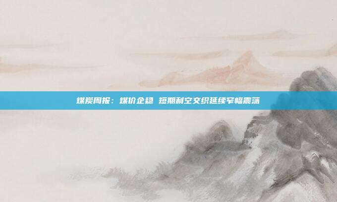 煤炭周报：煤价企稳 短期利空交织延续窄幅震荡