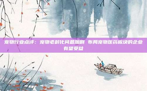 宠物行业点评:宠物老龄化问题加剧 布局宠物医药板块的企业有望受益