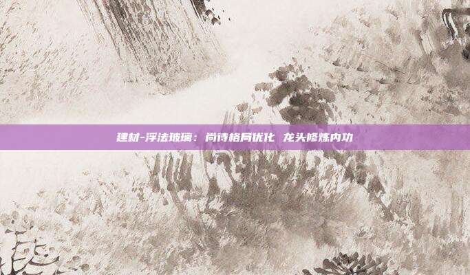 建材-浮法玻璃:尚待格局优化 龙头修炼内功