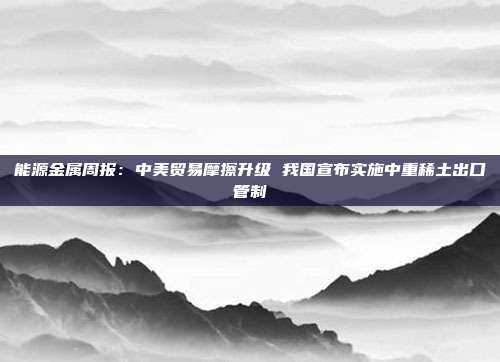 能源金属周报:中美贸易摩擦升级 我国宣布实施中重稀土出口管制