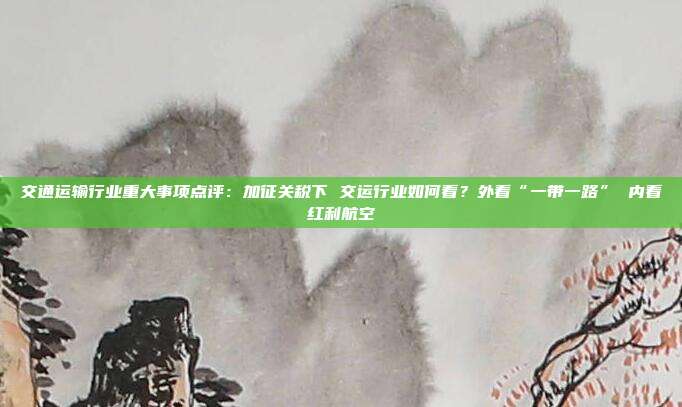 交通运输行业重大事项点评:加征关税下 交运行业如何看?外看“一带一路” 内看红利航空