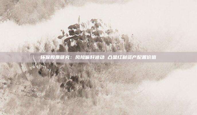 环保股票研究:风险偏好波动 凸显红利资产配置价值