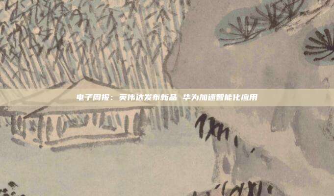 电子周报:英伟达发布新品 华为加速智能化应用