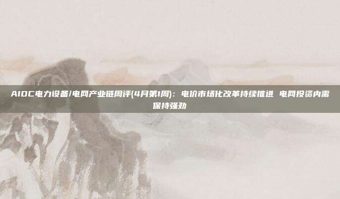 AIDC电力设备/电网产业链周评(4月第1周):电价市场化改革持续推进 电网投资内需保持强劲