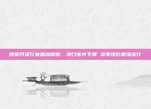 煤炭开采行业跟踪周报:港口库存下降 淡季煤价震荡运行