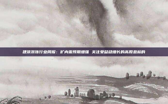 建筑装饰行业周报:扩内需预期增强 关注受益稳增长的高股息标的