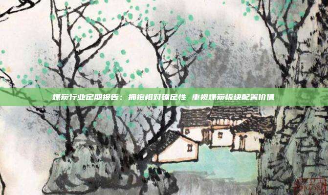 煤炭行业定期报告:拥抱相对确定性 重视煤炭板块配置价值