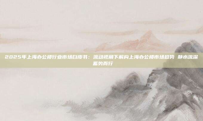 2025年上海办公楼行业市场白皮书:流动视角下解构上海办公楼市场趋势 静水流深 蓄势而行