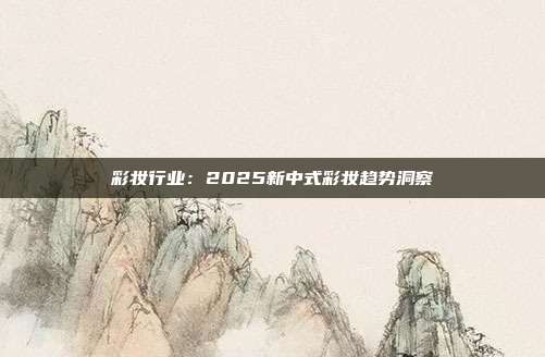 彩妆行业：2025新中式彩妆趋势洞察