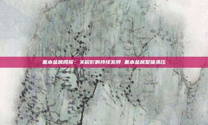 基本金属周报:关税影响持续发酵 基本金属整体承压