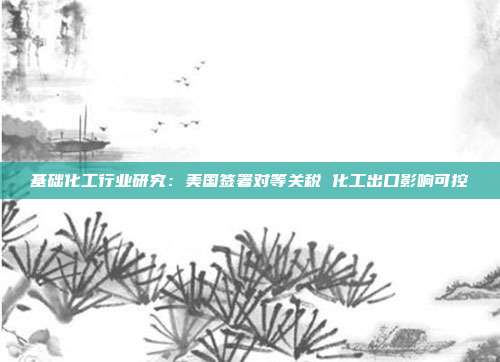 基础化工行业研究:美国签署对等关税 化工出口影响可控