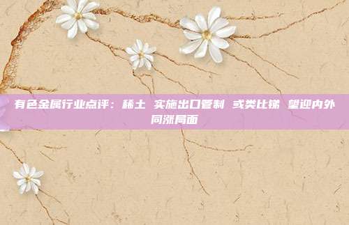 有色金属行业点评:稀土 实施出口管制 或类比锑 望迎内外同涨局面