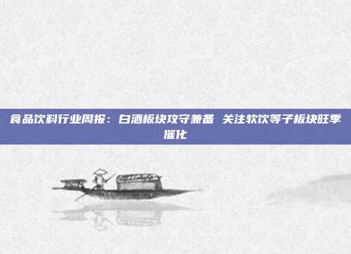 食品饮料行业周报:白酒板块攻守兼备 关注软饮等子板块旺季催化