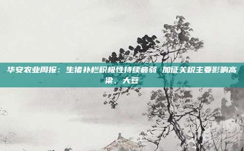 华安农业周报:生猪补栏积极性持续疲弱 加征关税主要影响高粱、大豆