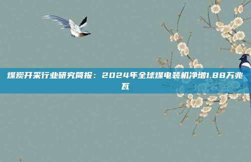 煤炭开采行业研究简报:2024年全球煤电装机净增1.88万兆瓦