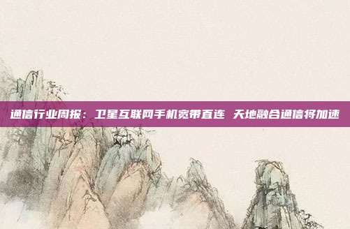 通信行业周报:卫星互联网手机宽带直连 天地融合通信将加速