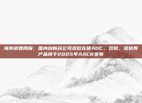 海外消费周报:国内创新药公司多款在研ADC、双抗、多抗等产品将于2025年AACR发布