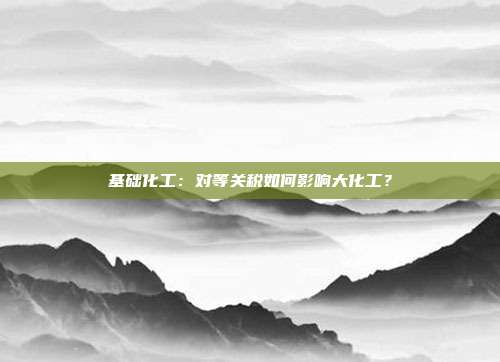 基础化工:对等关税如何影响大化工?